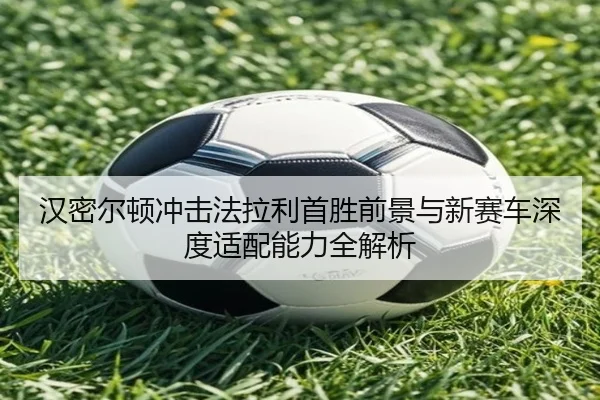 汉密尔顿冲击法拉利首胜前景与新赛车深度适配能力全解析